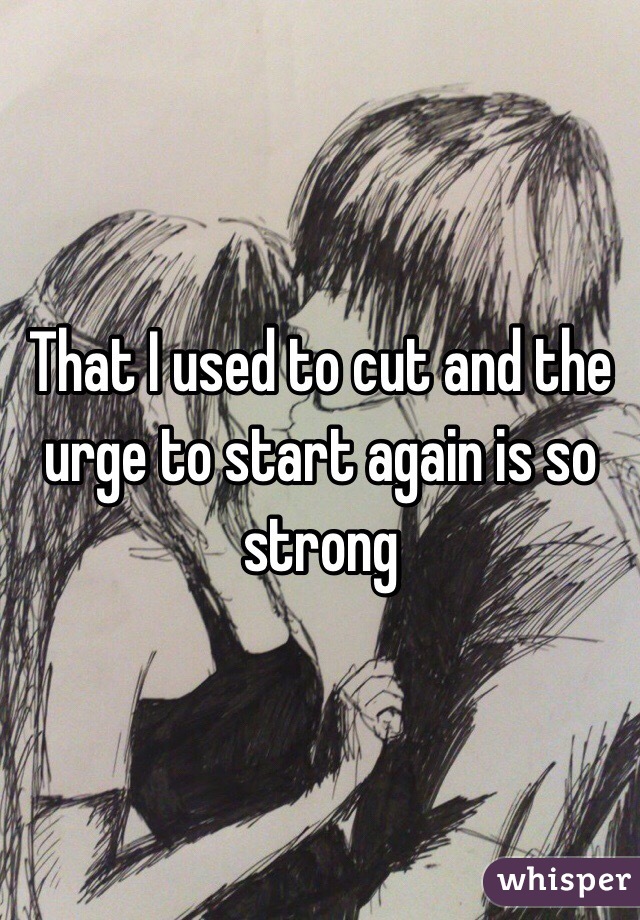 That I used to cut and the urge to start again is so strong
