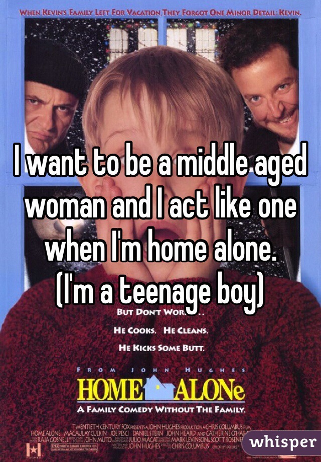 I want to be a middle aged woman and I act like one when I'm home alone.
(I'm a teenage boy)