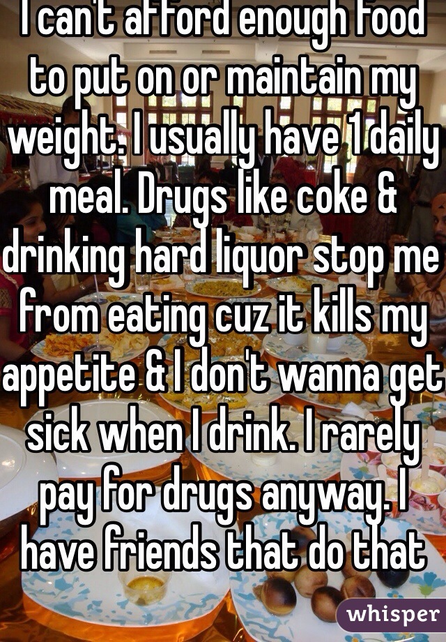 I can't afford enough food to put on or maintain my weight. I usually have 1 daily meal. Drugs like coke & drinking hard liquor stop me from eating cuz it kills my appetite & I don't wanna get sick when I drink. I rarely pay for drugs anyway. I have friends that do that