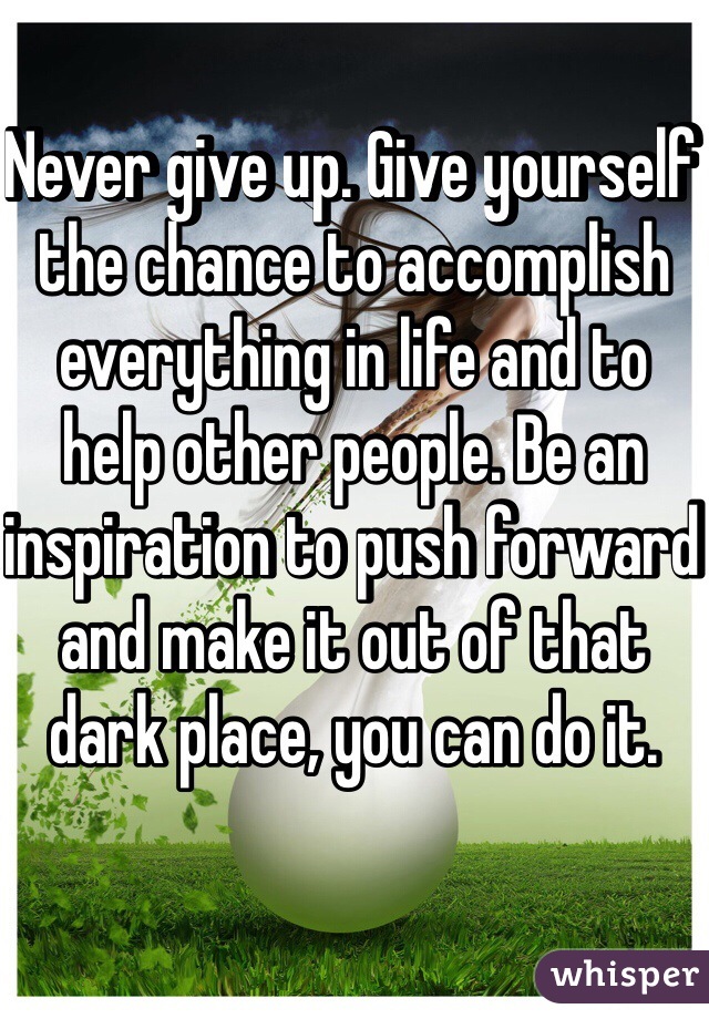 Never give up. Give yourself the chance to accomplish everything in life and to help other people. Be an inspiration to push forward and make it out of that dark place, you can do it. 