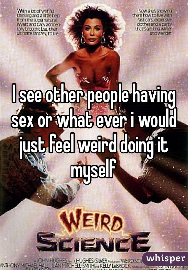 I see other people having sex or what ever i would just feel weird doing it myself