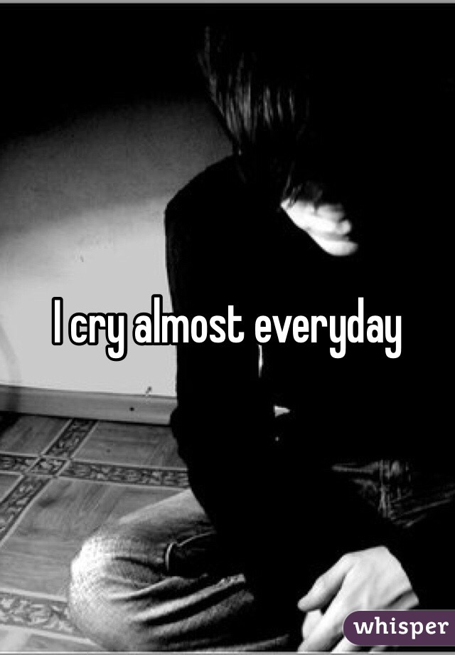 I cry almost everyday 