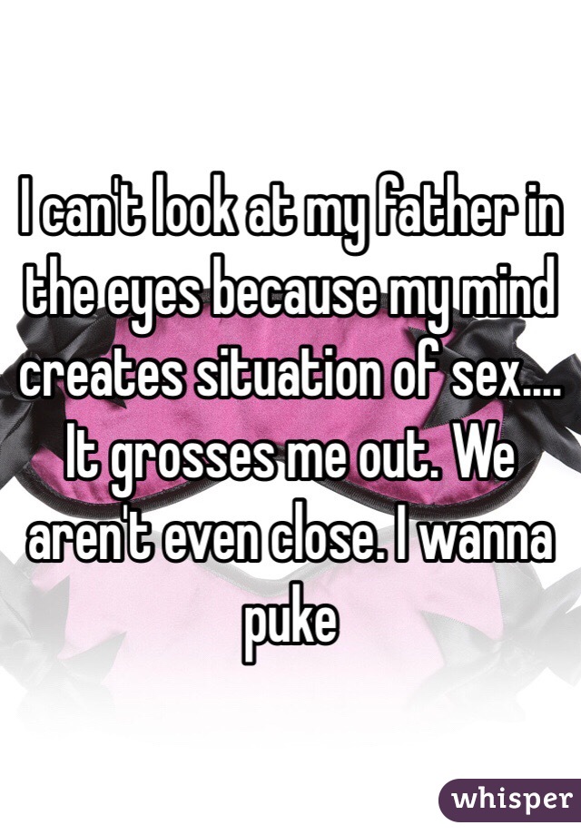 I can't look at my father in the eyes because my mind creates situation of sex.... It grosses me out. We aren't even close. I wanna puke