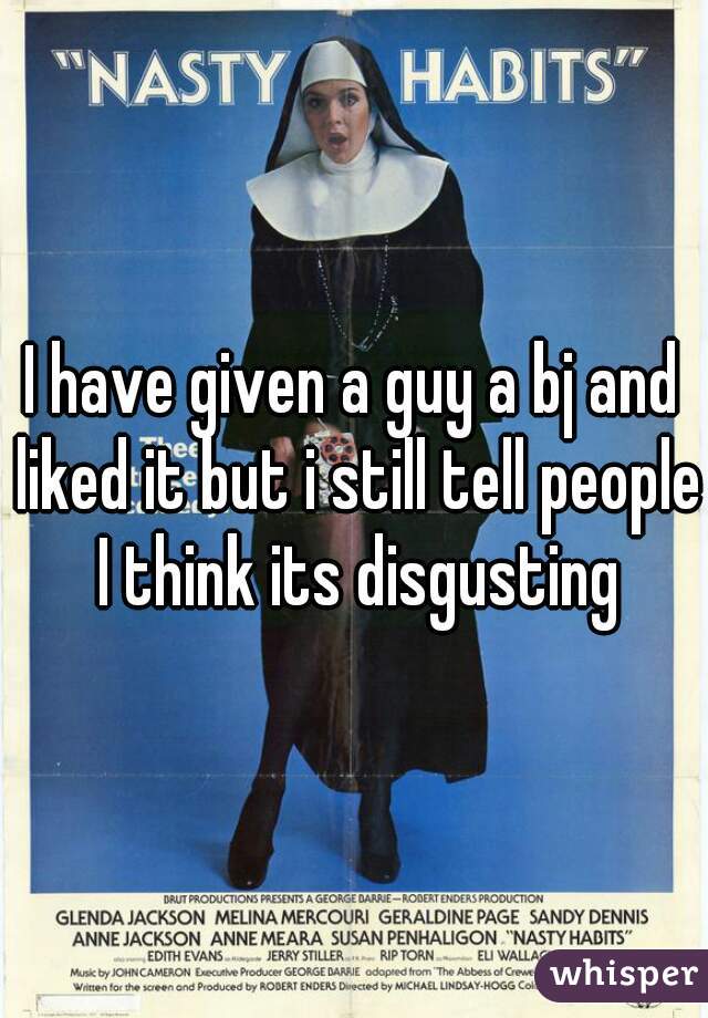 I have given a guy a bj and liked it but i still tell people I think its disgusting