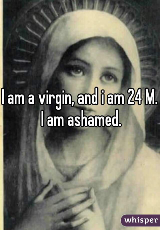 I am a virgin, and i am 24 M. I am ashamed.