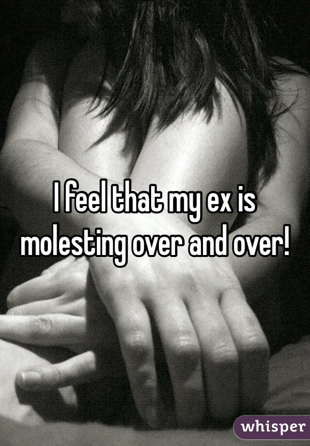 I feel that my ex is molesting over and over! 