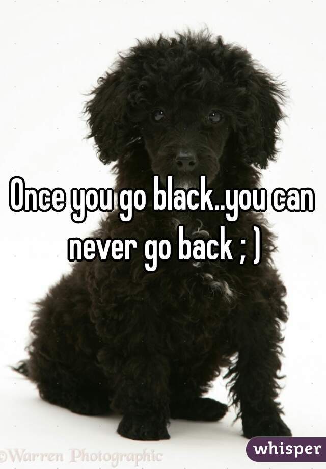 Once you go black..you can never go back ; )