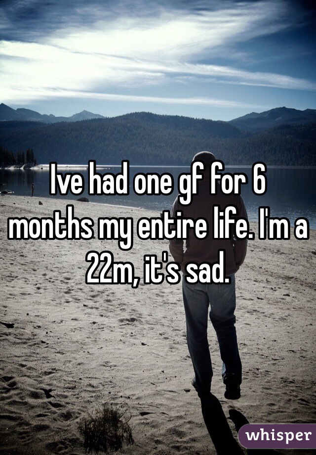 Ive had one gf for 6 months my entire life. I'm a 22m, it's sad.