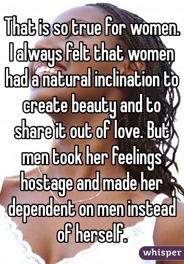 That is so true for women. I always felt that women had a natural inclination to create beauty and to share it out of love. But men took her feelings hostage and made her dependent on men instead of herself. 