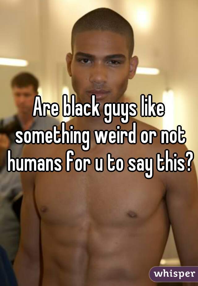 Are black guys like something weird or not humans for u to say this?