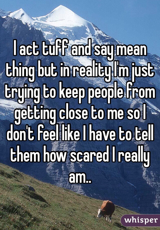 I act tuff and say mean thing but in reality I'm just trying to keep people from getting close to me so I don't feel like I have to tell them how scared I really am.. 