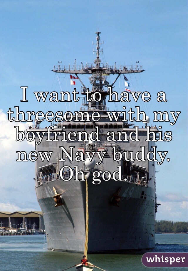 I want to have a threesome with my boyfriend and his new Navy buddy. Oh god. 