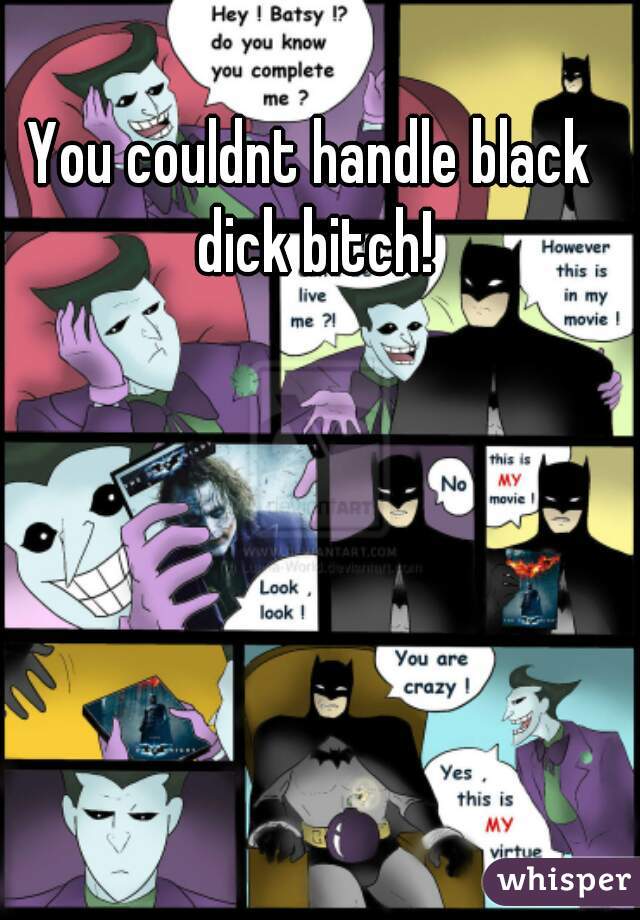 You couldnt handle black dick bitch!