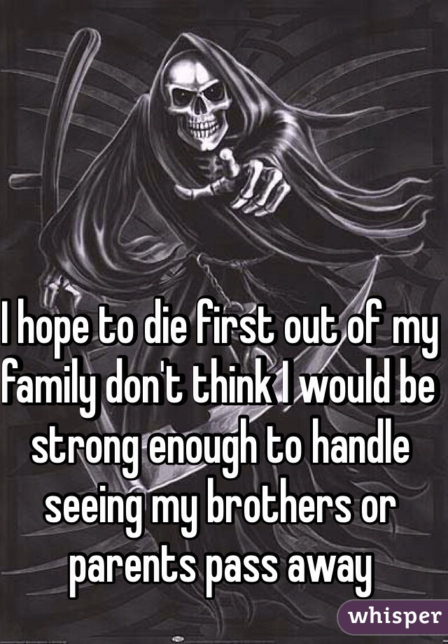 I hope to die first out of my family don't think I would be strong enough to handle seeing my brothers or parents pass away 