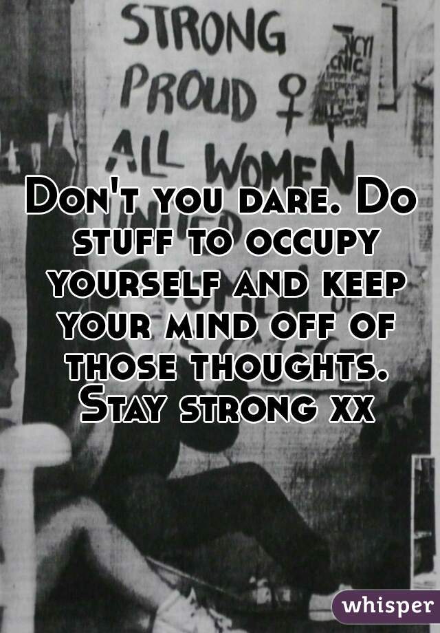 Don't you dare. Do stuff to occupy yourself and keep your mind off of those thoughts. Stay strong xx