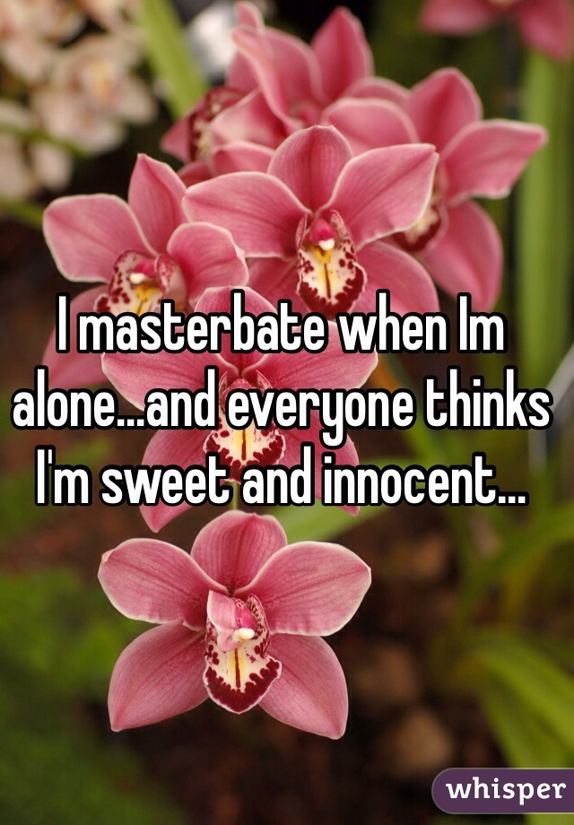 I masterbate when Im alone...and everyone thinks I'm sweet and innocent...