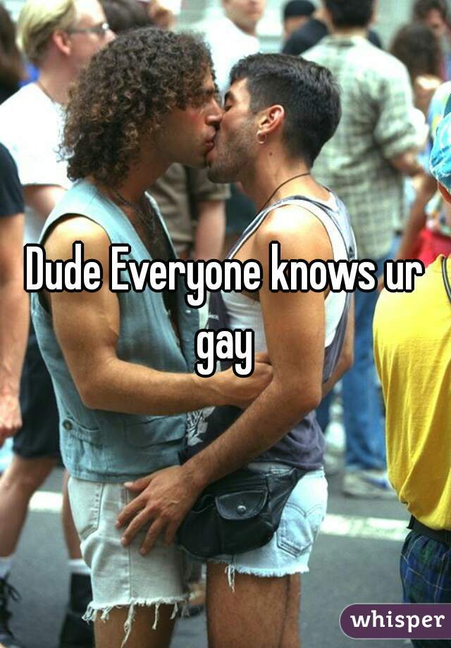 Dude Everyone knows ur gay 