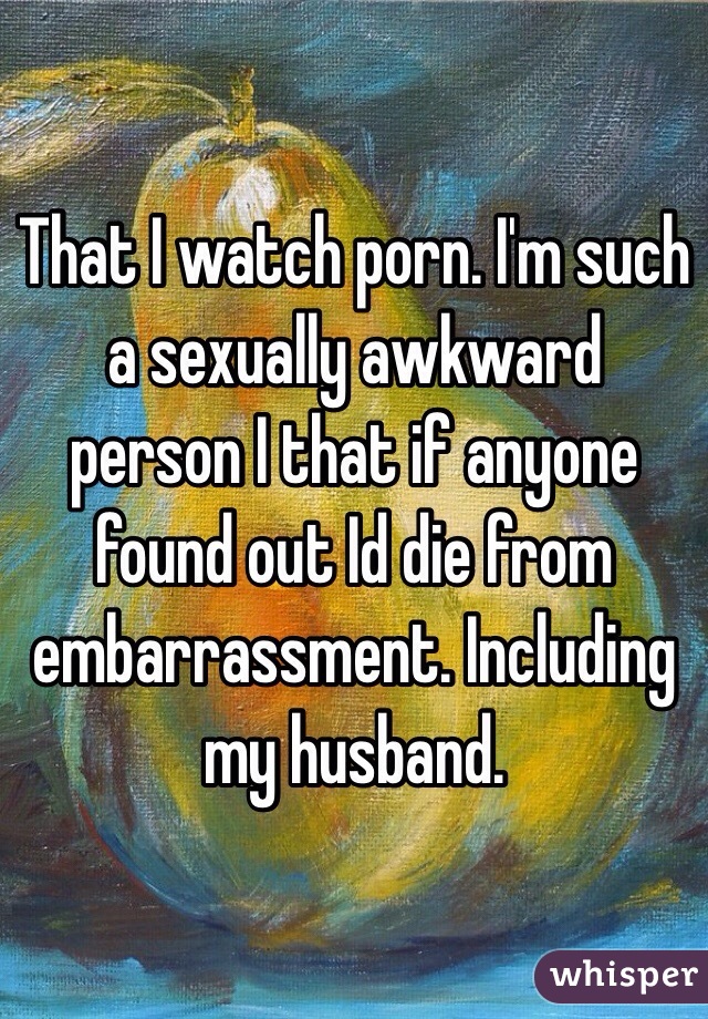 That I watch porn. I'm such a sexually awkward person I that if anyone found out Id die from embarrassment. Including my husband.