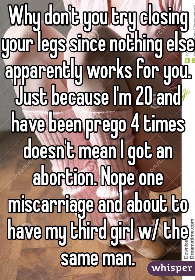 Why don't you try closing your legs since nothing else apparently works for you. Just because I'm 20 and have been prego 4 times doesn't mean I got an abortion. Nope one miscarriage and about to have my third girl w/ the same man.