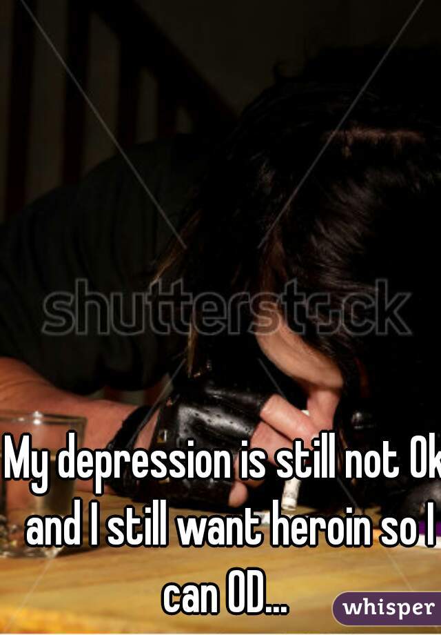 My depression is still not Ok and I still want heroin so I can OD... 