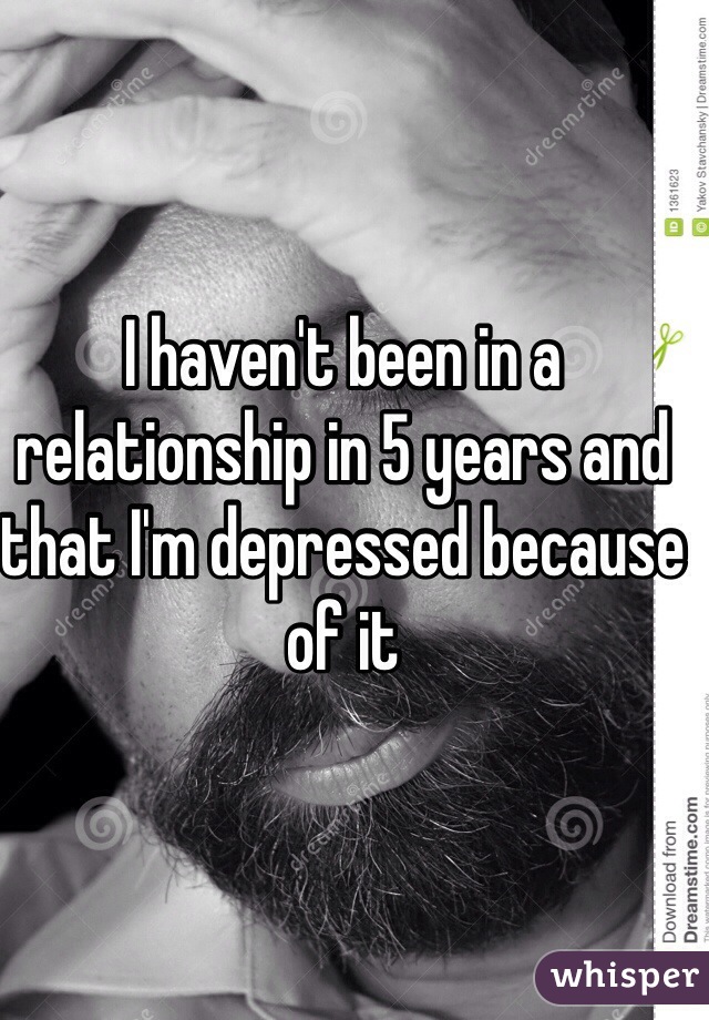 I haven't been in a relationship in 5 years and that I'm depressed because of it 