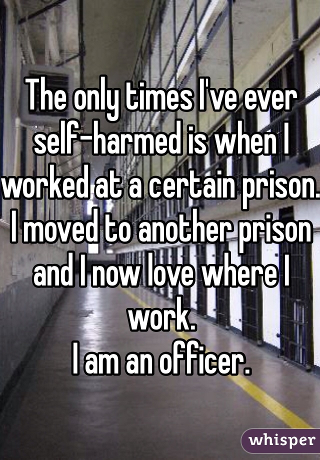 The only times I've ever self-harmed is when I worked at a certain prison. I moved to another prison and I now love where I work.
I am an officer.