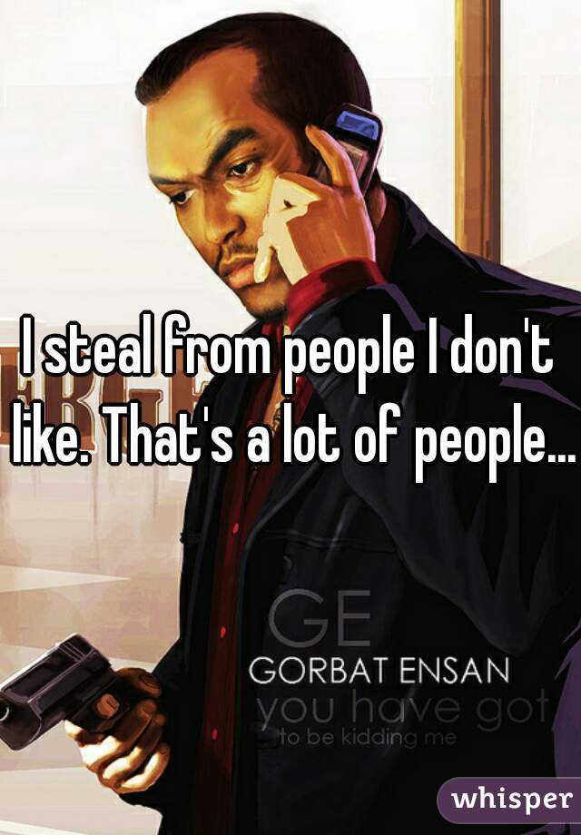 I steal from people I don't like. That's a lot of people...