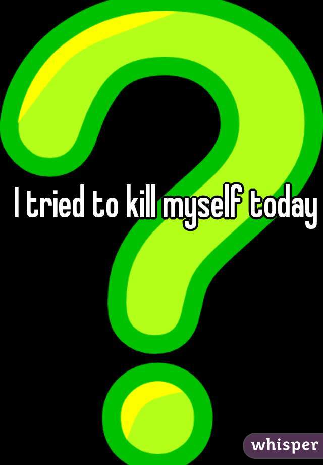 I tried to kill myself today