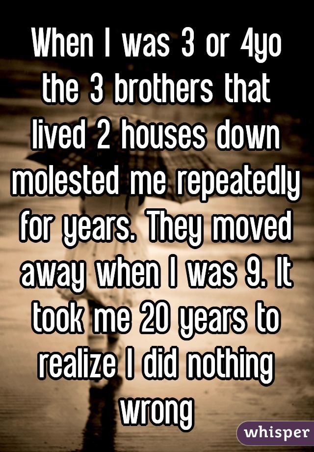 When I was 3 or 4yo the 3 brothers that lived 2 houses down molested me repeatedly for years. They moved away when I was 9. It took me 20 years to realize I did nothing wrong