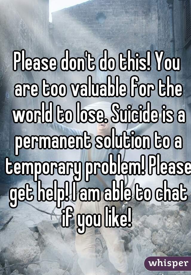 Please don't do this! You are too valuable for the world to lose. Suicide is a permanent solution to a temporary problem! Please get help! I am able to chat if you like! 