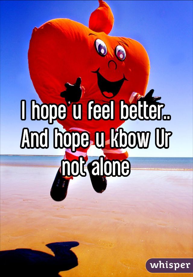 I hope u feel better.. And hope u kbow Ur not alone