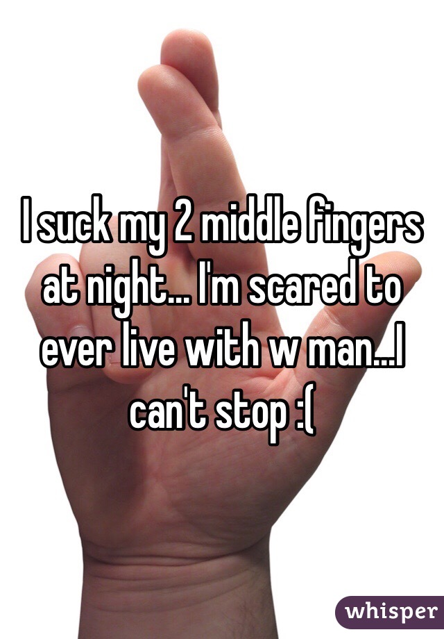 I suck my 2 middle fingers at night... I'm scared to ever live with w man...I can't stop :( 