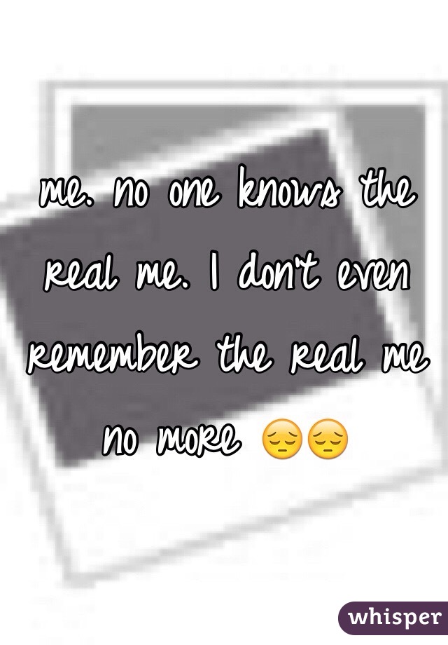 me. no one knows the real me. I don't even remember the real me no more 😔😔