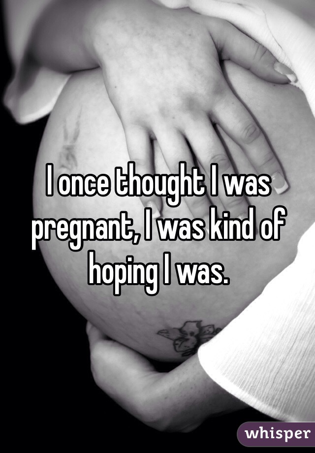 I once thought I was pregnant, I was kind of hoping I was. 