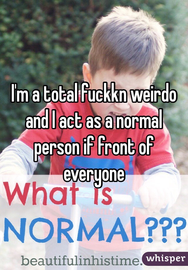 I'm a total fuckkn weirdo and I act as a normal person if front of everyone 