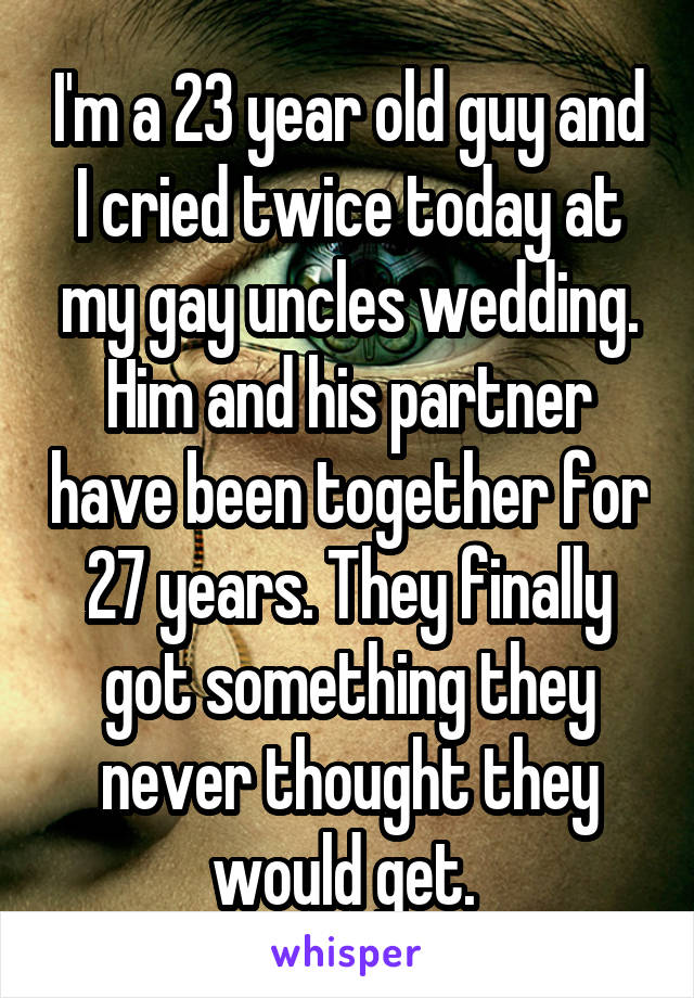 I'm a 23 year old guy and I cried twice today at my gay uncles wedding. Him and his partner have been together for 27 years. They finally got something they never thought they would get. 