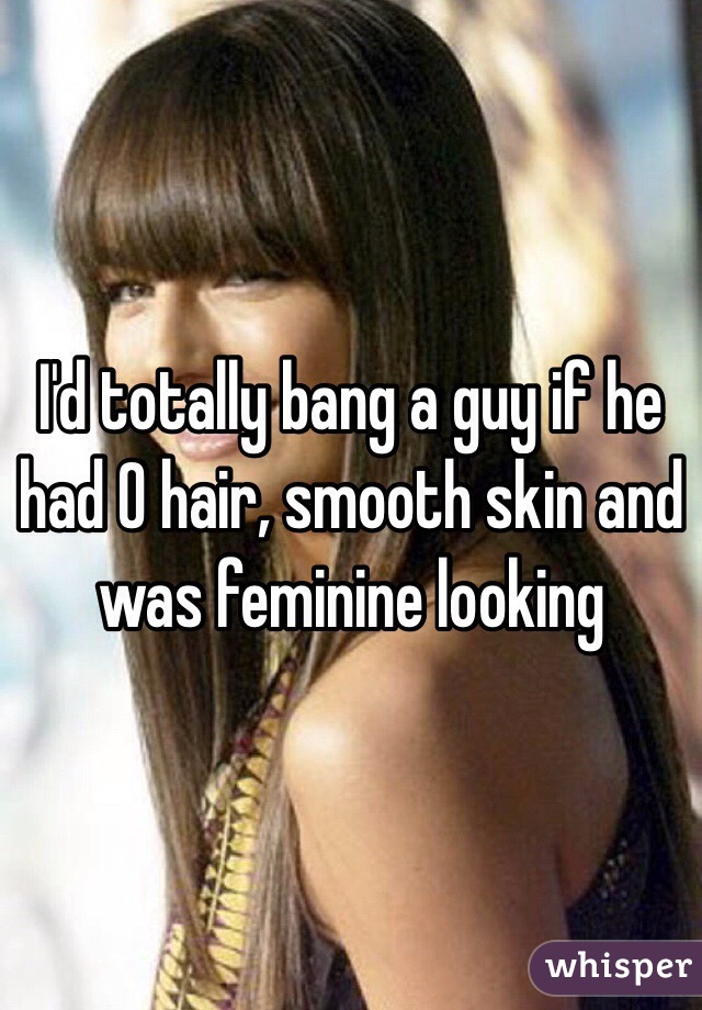 I'd totally bang a guy if he had 0 hair, smooth skin and was feminine looking 