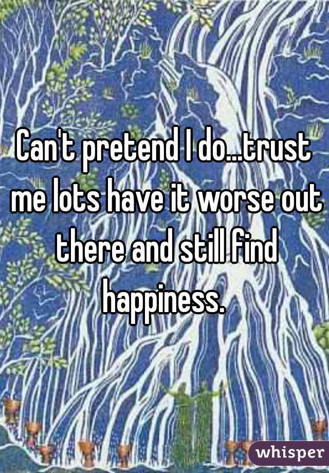 Can't pretend I do...trust me lots have it worse out there and still find happiness. 