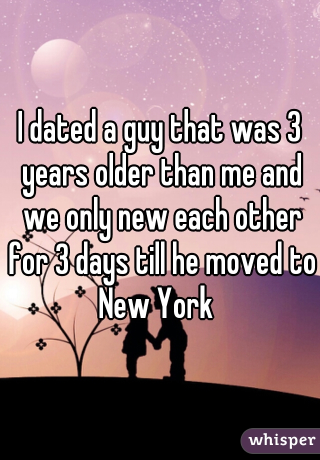 I dated a guy that was 3 years older than me and we only new each other for 3 days till he moved to New York  