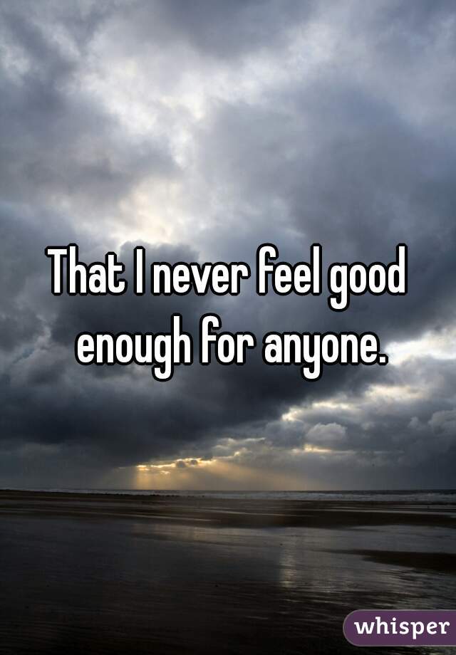 That I never feel good enough for anyone.