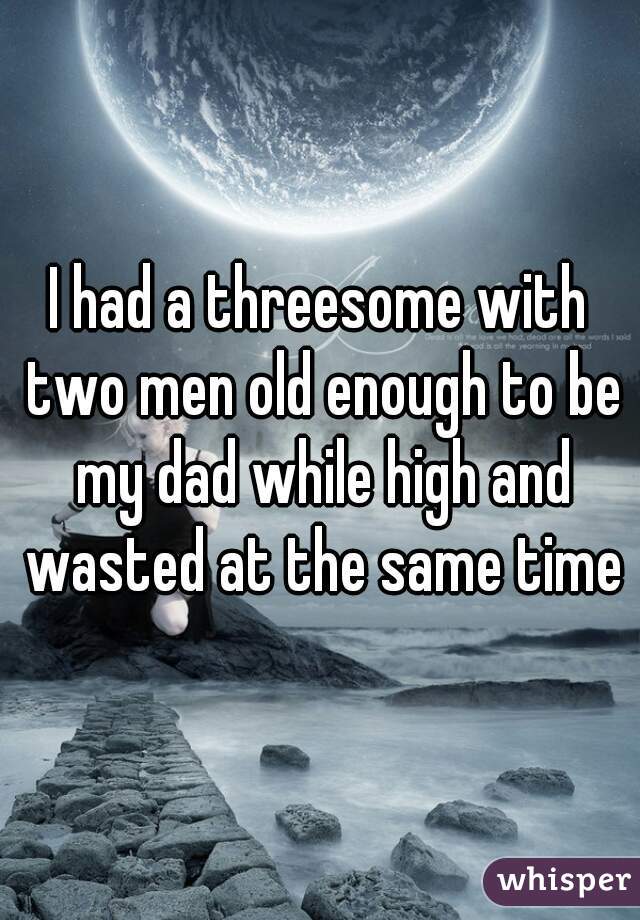 I had a threesome with two men old enough to be my dad while high and wasted at the same time