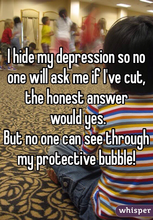 I hide my depression so no one will ask me if I've cut, 
the honest answer
 would yes. 
But no one can see through my protective bubble! 