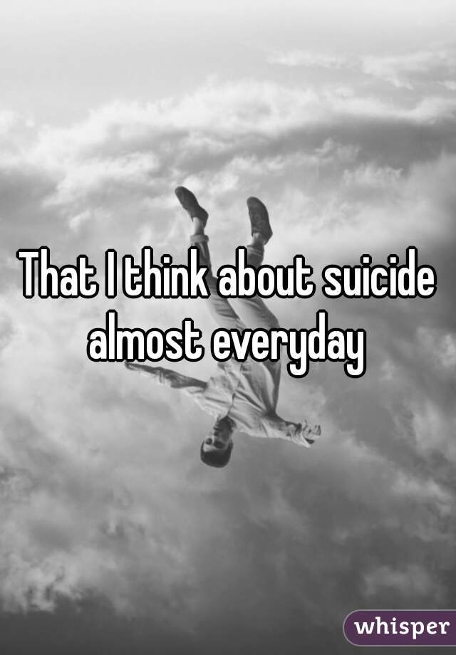 That I think about suicide almost everyday 