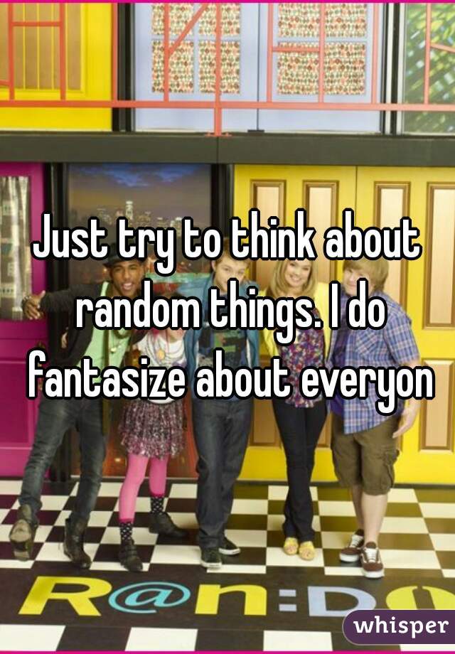 Just try to think about random things. I do fantasize about everyon