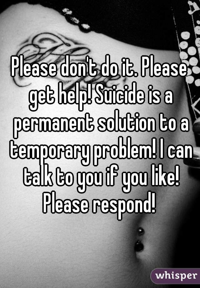 Please don't do it. Please get help! Suicide is a permanent solution to a temporary problem! I can talk to you if you like! Please respond! 