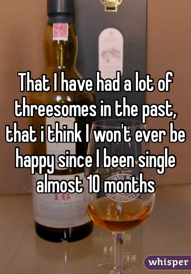 That I have had a lot of threesomes in the past, that i think I won't ever be happy since I been single almost 10 months