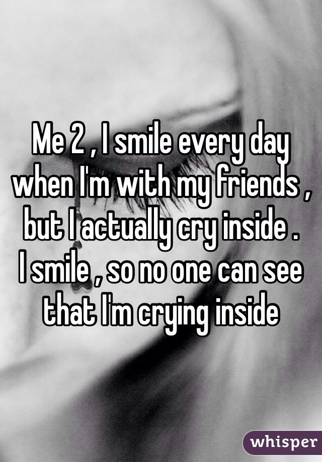 Me 2 , I smile every day  when I'm with my friends , but I actually cry inside . 
I smile , so no one can see that I'm crying inside