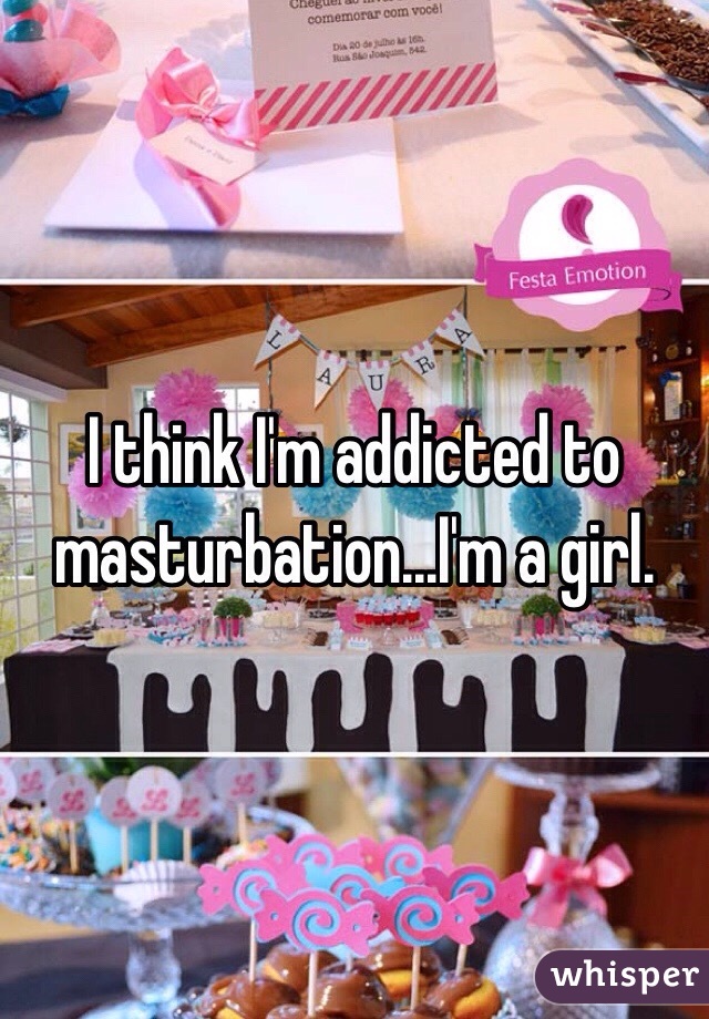 I think I'm addicted to masturbation...I'm a girl. 