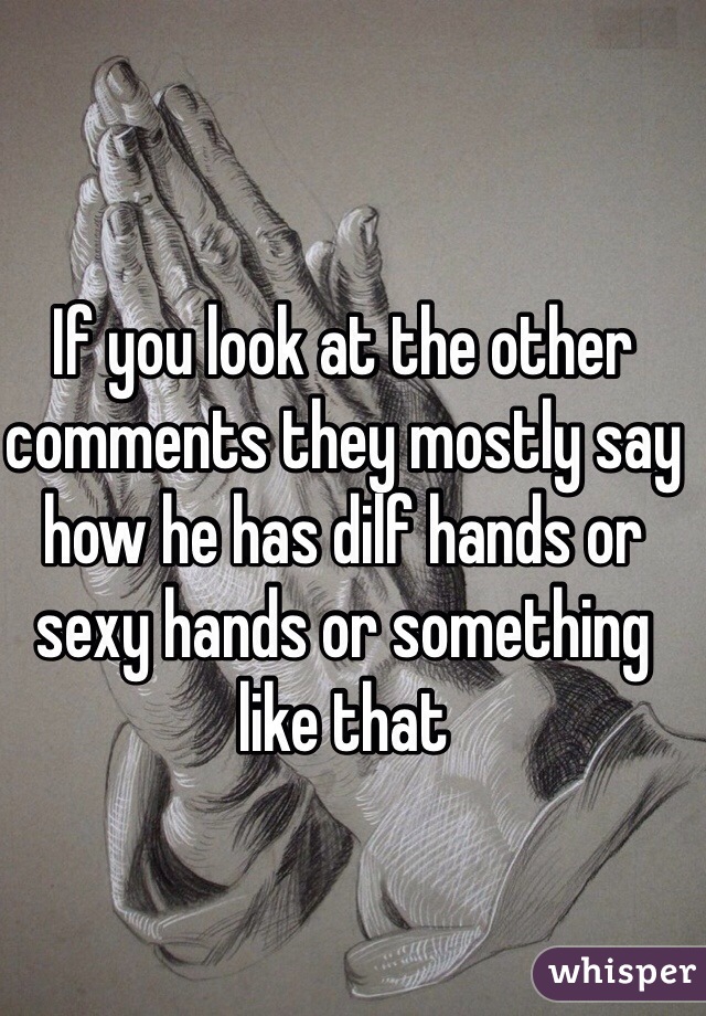If you look at the other comments they mostly say how he has dilf hands or sexy hands or something like that 