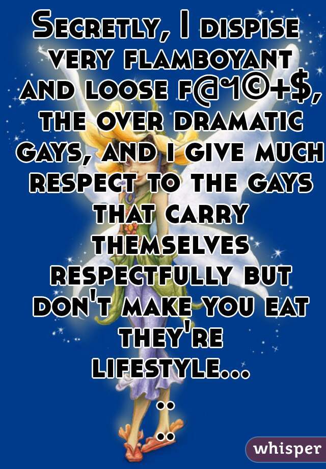 Secretly, I dispise very flamboyant and loose f@ฯ©+$, the over dramatic gays, and i give much respect to the gays that carry themselves respectfully but don't make you eat they're lifestyle.......